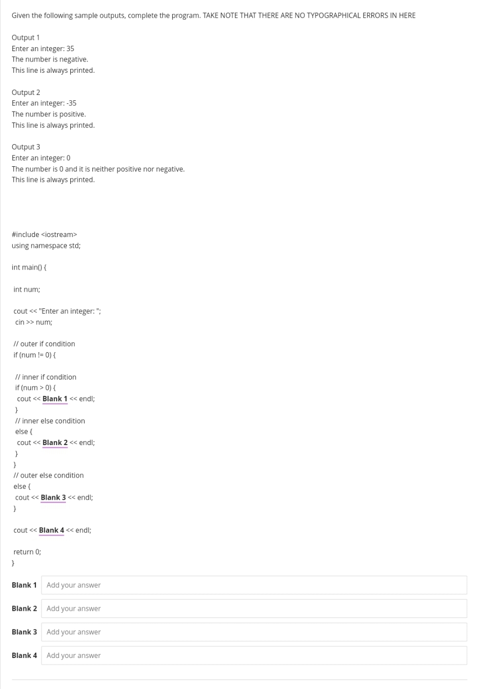 Given the following sample outputs, complete the program. TAKE NOTE THAT THERE ARE NO TYPOGRAPHICAL ERRORS IN HERE
Output 1
Enter an integer: 35
The number is negative.
This line is always printed.
Output 2
Enter an integer: -35
The number is positive.
This line is always printed.
Output 3
Enter an integer: 0
The number is 0 and it is neither positive nor negative.
This line is always printed.
#include <iostream>
using namespace std;
int main() {
int num;
cout << "Enter an integer: ";
cin >> num;
// outer if condition
if (num != 0) {
// inner if condition
if (num > 0) {
cout << Blank 1 « endl;
}
Il inner else condition
else {
cout << Blank 2 << endl;
}
// outer else condition
else {
cout << Blank 3 << endl:
cout << Blank 4 << endl:
return 0;
}
Blank 1 Add your answer
Blank 2 Add your answer
Blank 3 Add your answer
Blank 4 Add your answer
