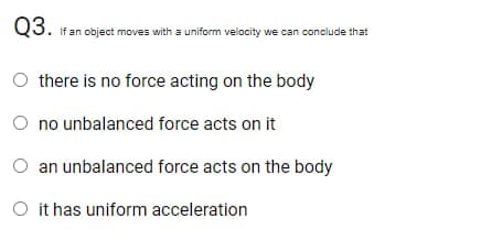 Q3.
If an object moves with a uniform velocity we can conclude that
O there is no force acting on the body
O no unbalanced force acts on it
an unbalanced force acts on the body
O it has uniform acceleration
