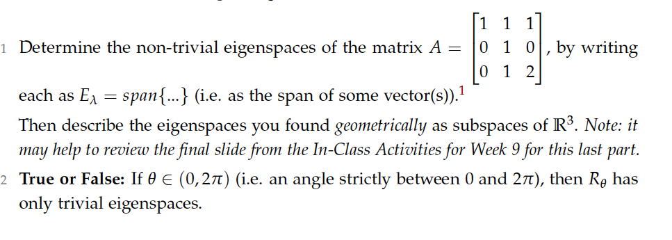 1
1
1
0 1 0, by writing
0 1
1 Determine the non-trivial eigenspaces of the matrix A =
2
each as E = span{...} (i.e. as the span of some vector(s)).
Then describe the eigenspaces you found geometrically as subspaces of R3. Note: it
may help to review the final slide from the In-Class Activities for Week 9 for this last part.
2 True or False: If 0 E (0,27) (i.e. an angle strictly between 0 and 27t), then Rg has
only trivial eigenspaces.
