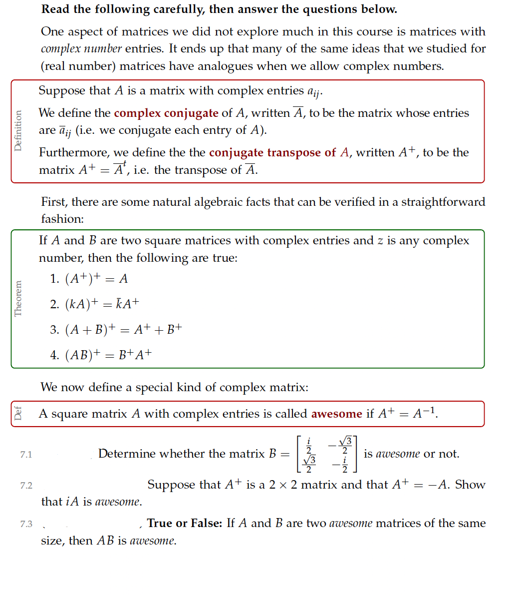 Read the following carefully, then answer the questions below.
One aspect of matrices we did not explore much in this course is matrices with
complex number entries. It ends up that many of the same ideas that we studied for
(real number) matrices have analogues when we allow complex numbers.
Suppose that A is a matrix with complex entries aij.
We define the complex conjugate of A, written A, to be the matrix whose entries
are āj; (i.e. we conjugate each entry of A).
Furthermore, we define the the conjugate transpose of A, written A+, to be the
matrix A+
A', i.e. the transpose of A.
First, there are some natural algebraic facts that can be verified in a straightforward
fashion:
If A and B are two square matrices with complex entries and z is any complex
number, then the following are true:
1. (A+)+ = A
2. (kA)+ = kA+
3. (A + B)+ = A+ + B+
4. (AB)+ = B+A+
We now define a special kind of complex matrix:
A square matrix A with complex entries is called awesome if A+
= A-1
7.1
Determine whether the matrix B =
is awesome or not.
Suppose that A+ is a 2 x 2 matrix and that A+
-A. Show
7.2
that iA is awesome.
7.3
True or False: If A and B are two awesome matrices of the same
size, then AB is awesome.
Theorem
Definition
