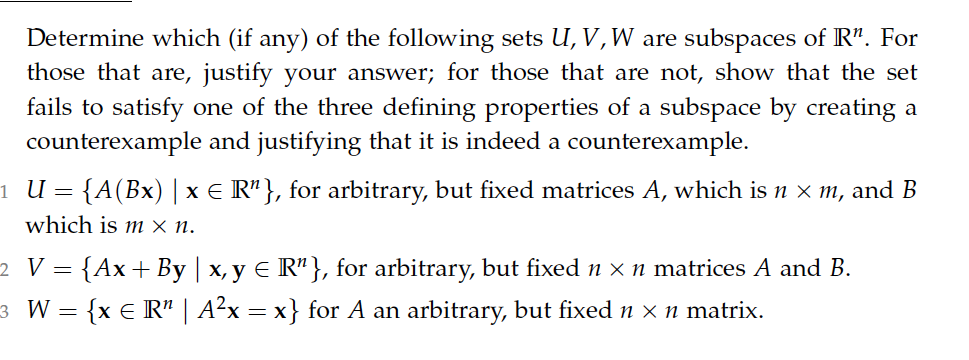 Determine which (if any) of the following sets U, V,W are subspaces of R". For
those that are, justify your answer; for those that are not, show that the set
fails to satisfy one of the three defining properties of a subspace by creating a
counterexample and justifying that it is indeed a counterexample.
1 U = {A(Bx) |x e R"}, for arbitrary, but fixed matrices A, which is n x m, and B
which is m × n.
2 V = {Ax+By | x, y E R"}, for arbitrary, but fixed n x n matrices A and B.
3 W = {x € R" | A²x = x} for A an arbitrary, but fixed n x n matrix.

