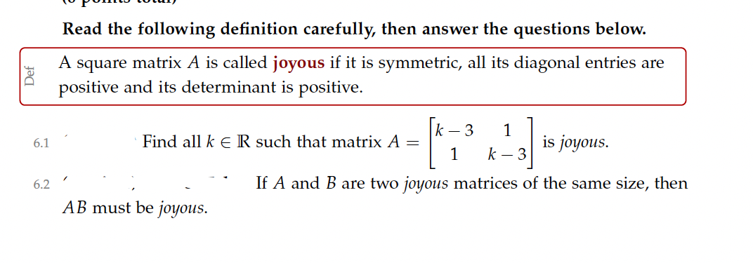 Read the following definition carefully, then answer the questions below.
A square matrix A is called joyous if it is symmetric, all its diagonal entries are
positive and its determinant is positive.
1
is joyous.
k – 3
Find all k E IR such that matrix A =
1
6.1
k – 3
6.2
If A and B are two joyous matrices of the same size, then
AB must be joyous.
Def
