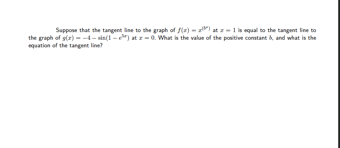 Suppose that the tangent line to the graph of f(x) = x6*) at r = 1 is equal to the tangent line to
the graph of g(x) = -4 – sin(1 – e5) at r = 0. What is the value of the positive constant b, and what is the
equation of the tangent line?
