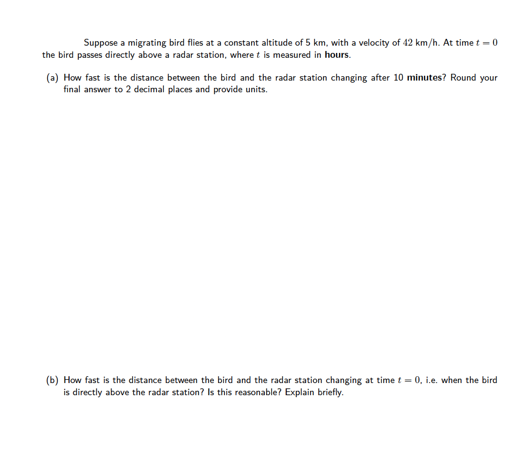 Suppose a migrating bird flies at a constant altitude of 5 km, with a velocity of 42 km/h. At time t = 0
the bird passes directly above a radar station, where t is measured in hours.
(a) How fast is the distance between the bird and the radar station changing after 10 minutes? Round your
final answer to 2 decimal places and provide units.
(b) How fast is the distance between the bird and the radar station changing at time t = 0, i.e. when the bird
is directly above the radar station? Is this reasonable? Explain briefly.
