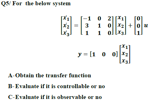 Q5/ For the below system
[x1]
x2
[-1 0 21[X1]
[0]
1 0|x2| +|0|u
1 ol [x3]
3
y = [1 0 o] |X2
[x3]
A-Obtain the transfer function
B-Evaluate if it is controllable or no
C-Evaluate if it is observable or no
