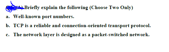 Briefly explain the following (Choose Two Only)
a. Well-known port numbers.
b. TCP is a reliable and connection-oriented transport protocol.
c. The network layer is designed as a packet-switched network.
с.
