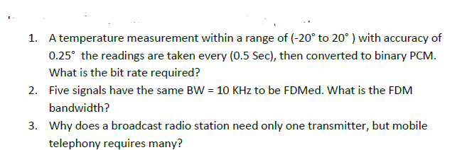 1. A temperature measurement within a range of (-20° to 20° ) with accuracy of
0.25° the readings are taken every (0.5 Sec), then converted to binary PCM.
What is the bit rate required?
2. Five signals have the same BW = 10 KHz to be FDMed. What is the FDM
bandwidth?
3. Why does a broadcast radio station need only one transmitter, but mobile
telephony requires many?
