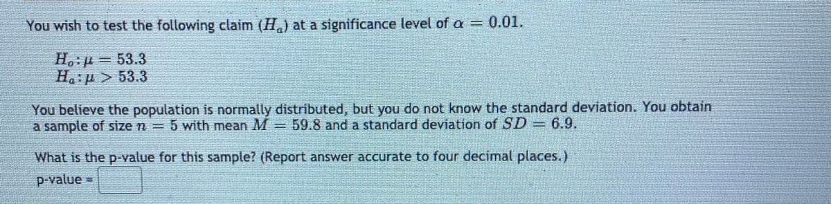 You wish to test the following claim (H,) at a significance level of a = 0.01.
H.:p=53.3
Ha:p > 53.3
You believe the population is normally distributed, but you do not know the standard deviation. You obtain
a sample of size n
5 with mean M = 59.8 and a standard deviation of SD= 6.9.
eranra
What is the p-value for this sample? (Report answer accurate to four decimal places.)
p-value =
