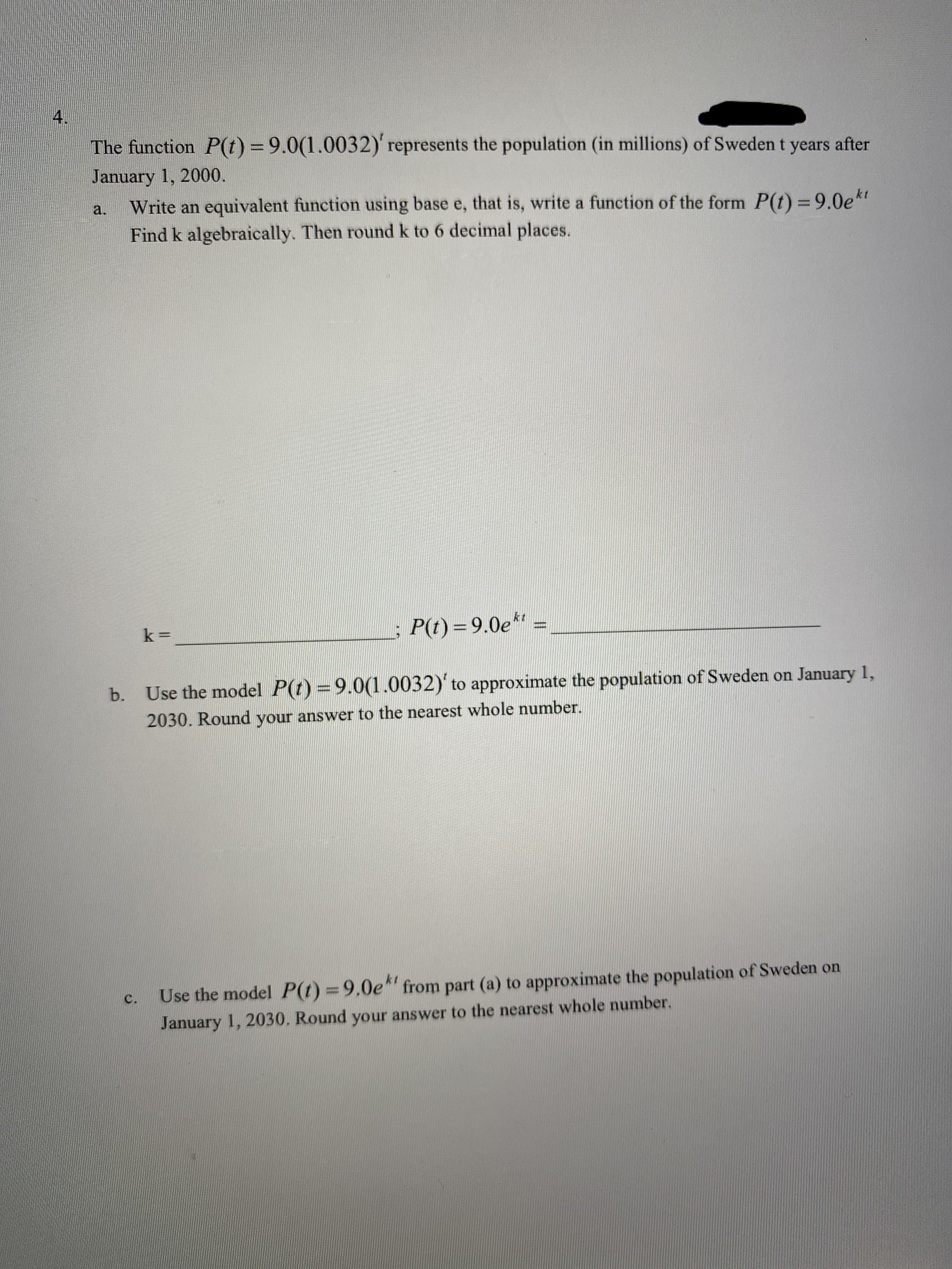 4.
The function P(t) = 9.0(1.0032)' represents the population (in millions) of Sweden t years after
January 1, 2000.
Write an equivalent function using base e, that is, write a function of the form P(t) = 9.0e*"
Find k algebraically. Then round k to 6 decimal places.
a.
P(t) = 9.0e** =
b. Use the model P(t) =9.0(1.0032)' to approximate the population of Sweden on January 1,
2030. Round your answer to the nearest whole number.
Use the model P(t)=9.0e* from part (a) to approximate the population of Sweden on
C.
January 1, 2030. Round your answer to the nearest whole number.
