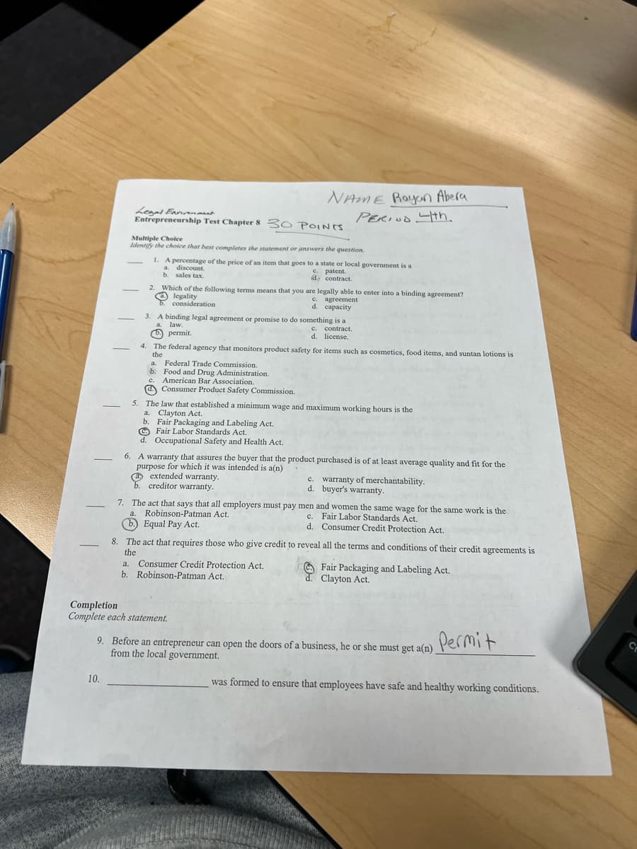 NAME Rayan Abera
Legal Environment
PERIOD 4th.
Entrepreneurship Test Chapter 8 30 POINTS.
Multiple Choice
Identify the choice that best completes the statement or answers the question.
1. A percentage of the price of an item that goes to a state or local government is a
a.
discount.
c. patent.
b. sales tax.
d contract.
2. Which of the following terms means that you are legally able to enter into a binding agreement?
legality
C. agreement
6. consideration
d. capacity
3. A binding legal agreement or promise to do something is a
-
a.
c. contract.
law.
permit.
d. license.
4. The federal agency that monitors product safety for items such as cosmetics, food items, and suntan lotions is
-
the
a.
Federal Trade Commission.
b. Food and Drug Administration.
C.
American Bar Association.
Consumer Product Safety Commission.
5. The law that established a minimum wage and maximum working hours is the
a. Clayton Act.
b. Fair Packaging and Labeling Act.
Fair Labor Standards Act.
d. Occupational Safety and Health Act.
6. A warranty that assures the buyer that the product purchased is of at least average quality and fit for the
purpose for which it was intended is a(n)
(a) extended warranty.
c. warranty of merchantability.
d. buyer's warranty.
creditor warranty.
-
7. The act that says that all employers must pay men and women the same wage for the same work is the
a. Robinson-Patman Act.
Fair Labor Standards Act.
c.
b.) Equal Pay Act.
d. Consumer Credit Protection Act.
8. The act that requires those who give credit to reveal all the terms and conditions of their credit agreements is
the
a.
Consumer Credit Protection Act.
Fair Packaging and Labeling Act.
d. Clayton Act.
b. Robinson-Patman Act.
Completion
Complete each statement.
Permit
9. Before an entrepreneur can open the doors of a business, he or she must get a(n)
from the local government.
10.
was formed to ensure that employees have safe and healthy working conditions.
―
C