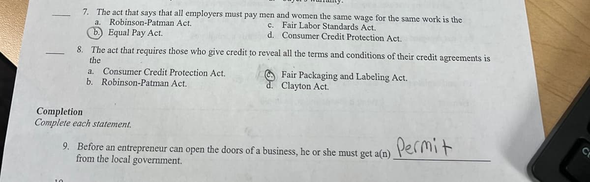 7. The act that says that all employers must pay men and women the same wage for the same work is the
a. Robinson-Patman Act.
C.
Fair Labor Standards Act.
b.) Equal Pay Act.
d. Consumer Credit Protection Act.
8. The act that requires those who give credit to reveal all the terms and conditions of their credit agreements is
the
a.
Consumer Credit Protection Act.
Fair Packaging and Labeling Act.
d. Clayton Act.
b. Robinson-Patman Act.
Completion
Complete each statement.
Permit
9. Before an entrepreneur can open the doors of a business, he or she must get a(n)
from the local government.
C