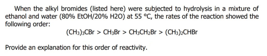 When the alkyl bromides (listed here) were subjected to hydrolysis in a mixture of
ethanol and water (80% EtOH/20% H2O) at 55 °C, the rates of the reaction showed the
following order:
(CH3)3CBR > CH3Br > CH3CH2Br > (CH3)2CHBR
Provide an explanation for this order of reactivity.
