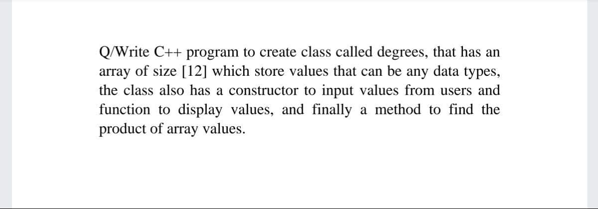 Q/Write C++ program to create class called degrees, that has an
array of size [12] which store values that can be any data types,
the class also has a constructor to input values from users and
function to display values, and finally a method to find the
product of array values.
