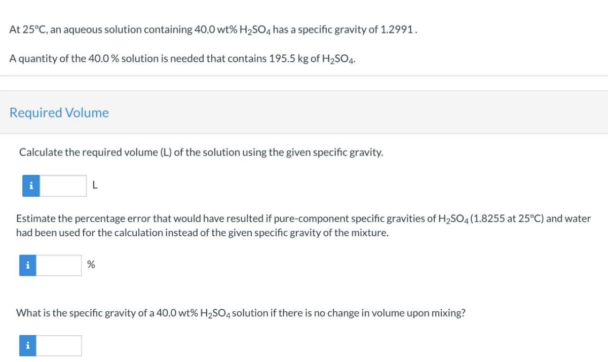 At 25°C, an aqueous solution containing 40.0 wt% H₂SO4 has a specific gravity of 1.2991.
A quantity of the 40.0 % solution is needed that contains 195.5 kg of H₂SO4.
Required Volume
Calculate the required volume (L) of the solution using the given specific gravity.
i
Estimate the percentage error that would have resulted if pure-component specific gravities of H₂SO4 (1.8255 at 25°C) and water
had been used for the calculation instead of the given specific gravity of the mixture.
i
L
i
%
What is the specific gravity of a 40.0 wt% H₂SO4 solution if there is no change in volume upon mixing?