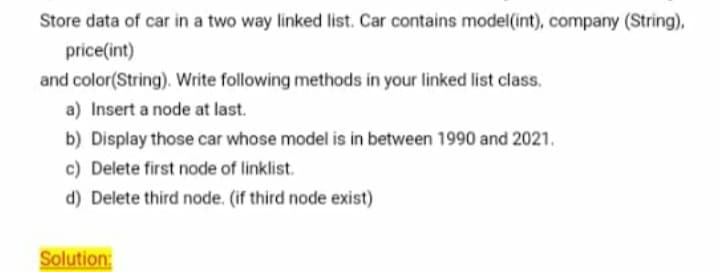 Store data of car in a two way linked list. Car contains model(int), company (String),
price(int)
and color(String). Write following methods in your linked list class.
a) Insert a node at last.
b) Display those car whose model is in between 1990 and 2021.
c) Delete first node of linklist.
d) Delete third node. (if third node exist)
Solution:
