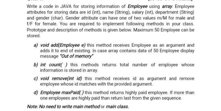 Write a code in JAVA for storing information of Employee using array. Employee
attributes for storing data are id (int), name (String), salary (int), department (String)
and gender (char). Gender attribute can have one of two values m/M for male and
f/F for female. You are required to implement following methods in your class.
Prototype and description of methods is given below. Maximum 50 Employee can be
stored.
a) void add(Employee e) this method receives Employee as an argument and
adds it to end of existing. In case array contains data of 50 Employee display
message "Out of memory"
b) int count( ) this methods returns total number of employee whose
information is stored in array.
c) void remove(int id) this method receives id as argument and remove
employee whose id matches with the provided argument.
d) Employee maxPaid() this method returns highly paid employee. If more than
one employees are highly paid than return last from the given sequence.
Note: No need to write main method or main class.

