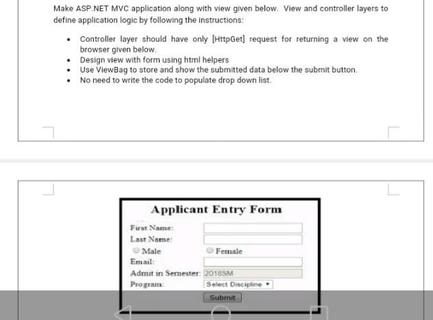Make ASP.NET MVC application along with view given below. View and controller layers to
define application logic by following the instructions:
Controller layer should have only [HttpGet] request for returning a view on the
browser given below.
Design view with form using html helpers
Use ViewBag to store and show the submitted data below the submit button.
No need to write the code to populate drop down list.
Applicant Entry Form
Firut Name:
Last Name:
O Male
Female
Email:
Admit in Semester: 2016SM
Program
Select Discipline
Submit
L
