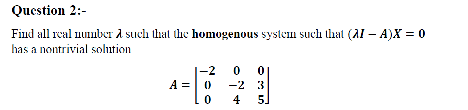 Question 2:-
Find all real number a such that the homogenous system such that (AI – A)X = 0
has a nontrivial solution
-2
-2 3
5.
A =
4
