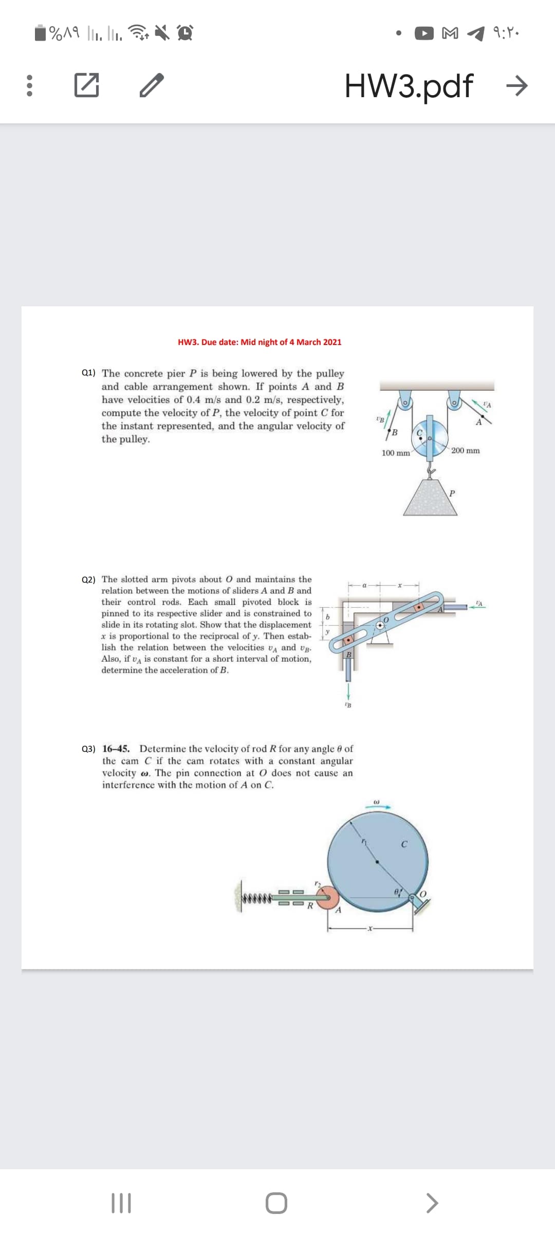 M
9:P.
HW3.pdf →
HW3. Due date: Mid night of 4 March 2021
Q1) The concrete pier P is being lowered by the pulley
and cable arrangement shown. If points A and B
have velocities of 0.4 m/s and 0.2 m/s, respectively,
compute the velocity of P, the velocity of point C for
the instant represented, and the angular velocity of
the pulley.
'B
100 mm
200 mm
Q2) The slotted arm pivots about O and maintains the
relation between the motions of sliders A and B and
their control rods. Each small pivoted block is
pinned to its respective slider and is constrained to
b
slide in its rotating slot. Show that the displacement
x is proportional to the reciprocal of y. Then estab-
lish the relation between the velocities VA and vg.
Also, if v, is constant for a short interval of motion,
determine the acceleration of B.
Q3) 16-45. Determine the velocity of rod R for any angle e of
the cam C if the cam rotates with a constant angular
velocity w. The pin connection at O does not cause an
interference with the motion of A on C.
II
>
