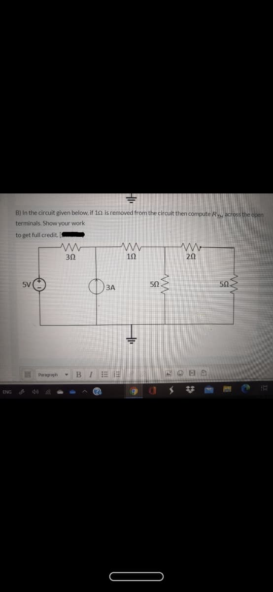 B) In the circuit given below, if 1n is removed from the circuit then compute R across the open
terminals. Show your work
to get full credit.
30
10
20
5V
50
ЗА
%3D
Paragraph
BIEE
ENG
