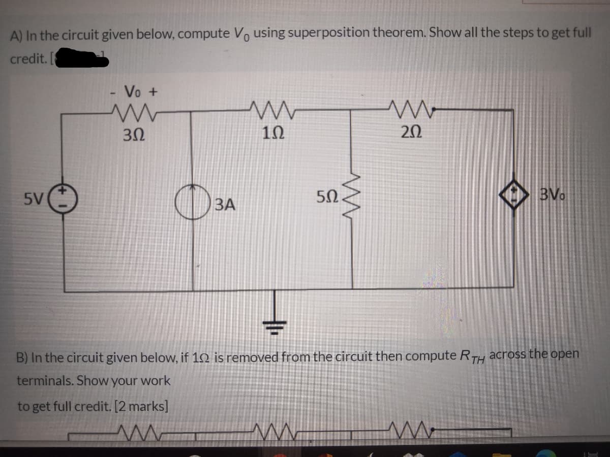 A) In the circuit given below, compute Vo using superposition theorem. Show all the steps to get full
credit. [
Vo +
20
5V
50.
BVo
ЗА
B) In the circuit given below, if 12 is removed from the circuit then compute RTH across the open
terminals. Show your work
to get full credit. [2 marks]
