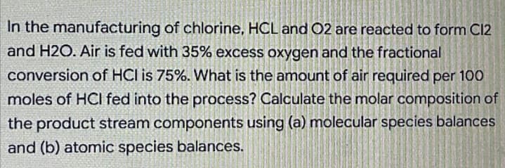 In the manufacturing of chlorine, HCL and O2 are reacted to form C12
and H2O. Air is fed with 35% excess oxygen and the fractional
conversion of HCI is 75%. What is the amount of air required per 100
moles of HCI fed into the process? Calculate the molar composition of
the product stream components using (a) molecular species balances
and (b) atomic species balances.