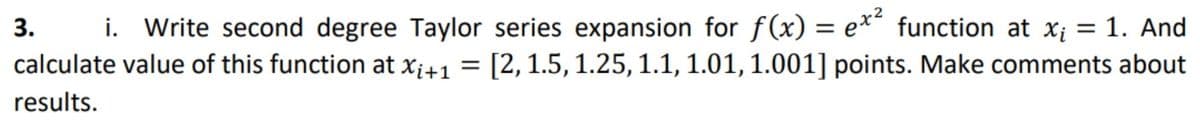 3. i. Write second degree Taylor series expansion for f(x) = e**
calculate value of this function at xi+1 = [2, 1.5, 1.25, 1.1, 1.01, 1.001] points. Make comments about
function at xi = 1. And
%3D
results.
