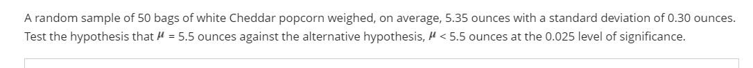 A random sample of 50 bags of white Cheddar popcorn weighed, on average, 5.35 ounces with a standard deviation of 0.30 ounces.
Test the hypothesis that μ = 5.5 ounces against the alternative hypothesis, < 5.5 ounces at the 0.025 level of significance.