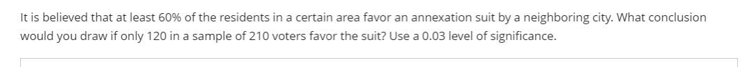 It is believed that at least 60% of the residents in a certain area favor an annexation suit by a neighboring city. What conclusion
would you draw if only 120 in a sample of 210 voters favor the suit? Use a 0.03 level of significance.