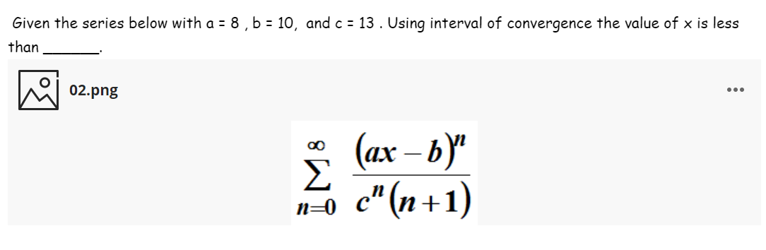 Given the series below with a = 8 , b = 10, and c = 13. Using interval of convergence the value of x is less
than
02.png
...
(ax – b)“
Σ
n=0 c" (n+1)
