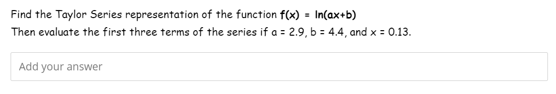 Find the Taylor Series representation of the function f(x) = In(ax+b)
Then evaluate the first three terms of the series if a = 2.9, b = 4.4, and x = 0.13.
Add your answer
