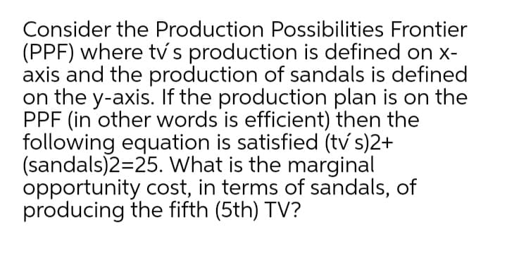Consider the Production Possibilities Frontier
(PPF) where tv s production is defined on x-
axis and the production of sandals is defined
on the y-axis. If the production plan is on the
PPF (in other words is efficient) then the
following equation is satisfied (tv s)2+
(sandals)2=25. What is the marginal
opportunity cost, in terms of sandals, of
producing the fifth (5th) TV?
