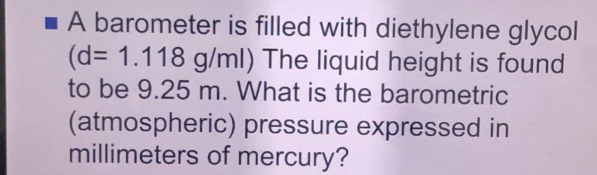 1 A barometer is filled with diethylene glycol
(d%3D1.118 g/ml) The liquid height is found
to be 9.25 m. What is the barometric
(atmospheric) pressure expressed in
millimeters of mercury?
