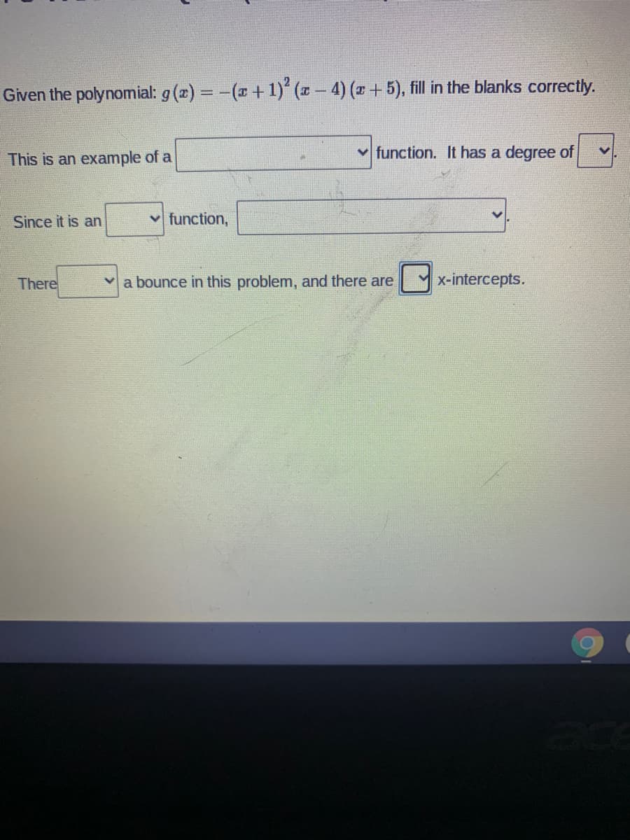 Given the polynomial: g (x) = -(x+1) (x-4) (x+5), fill in the blanks correctly.
%3D
v function. It has a degree of
This is an example of a
Since it is an
v function,
There
a bounce in this problem, and there are
Y x-intercepts.
