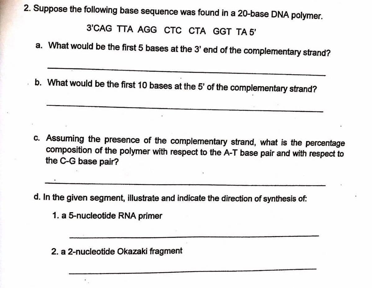 2. Suppose the following base sequence was found in a 20-base DNA polymer.
3'CAG TTA AGG CTC CTA GGT TA 5'
a. What would be the first 5 bases at the 3' end of the complementary strand?
b. What would be the first 10 bases at the 5' of the complementary strand?
C. Assuming the presence of the complementary strand, what is the percentage
composition of the polymer with respect to the A-T base pair and with respect to
the C-G base pair?
d. In the given segment, illustrate and indicate the direction of synthesis of:
1. a 5-nucleotide RNA primer
2. a 2-nucleotide Okazaki fragment
