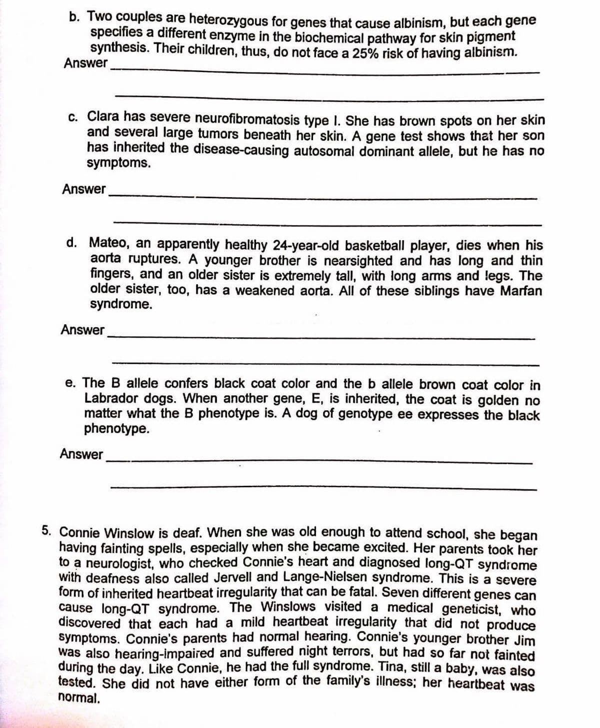 b. Two couples are heterozygous for genes that cause albinism, but each gene
specifies a different enzyme in the biochemical pathway for skin pigment
synthesis. Their children, thus, do not face a 25% risk of having albinism.
Answer
c. Clara has severe neurofibromatosis type I. She has brown spots on her skin
and several large tumors beneath her skin. A gene test shows that her son
has inherited the disease-causing autosomal dominant allele, but he has no
symptoms.
Answer
d. Mateo, an apparently healthy 24-year-old basketball player, dies when his
aorta ruptures. A younger brother is nearsighted and has long and thin
fingers, and an older sister is extremely tall, with long arms and legs. The
older sister, too, has a weakened aorta. All of these siblings have Marfan
syndrome.
Answer
e. The B allele confers black coat color and the b allele brown coat color in
Labrador dogs. When another gene, E, is inherited, the coat is golden no
matter what the B phenotype is. A dog of genotype ee expresses the black
phenotype.
Answer
5. Connie Winslow is deaf. When she was old enough to attend school, she began
having fainting spells, especially when she became excited. Her parents took her
to a neurologist, who checked Connie's heart and diagnosed long-QT syndrome
with deafness also called Jervell and Lange-Nielsen syndrome. This is a severe
form of inherited heartbeat irregularity that can be fatal. Seven different genes can
cause long-QT syndrome. The Winslows visited a medical geneticist, who
discovered that each had a mild heartbeat irregularity that did not produce
symptoms. Connie's parents had normal hearing. Connie's younger brother Jim
was also hearing-impaired and suffered night terrors, but had so far not fainted
during the day. Like Connie, he had the full syndrome. Tina, still a baby, was also
tested. She did not have either form of the family's illness; her heartbeat was
normal.
