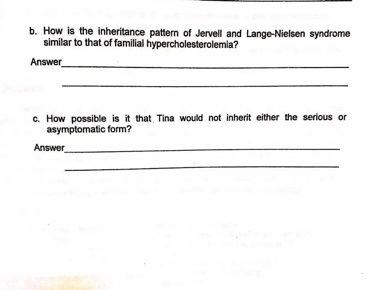 b. How is the inheritance pattern of Jervell and Lange-Nielsen syndrome
similar to that of familial hypercholesterolemia?
Answer
c. How possible is it that Tina would not inherit either the seriou or
asymptomatic form?
Answer

