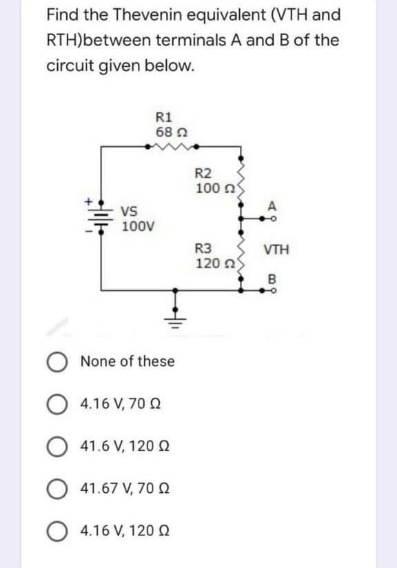 Find the Thevenin equivalent (VTH and
RTH)between terminals A and B of the
circuit given below.
R1
68 N
R2
100 n
Vs
100V
R3
120 a
VTH
B
None of these
4.16 V, 70 Q
O 41.6 V, 120 Q
O 41.67 V, 70 Q
O 4.16 V, 120 0
