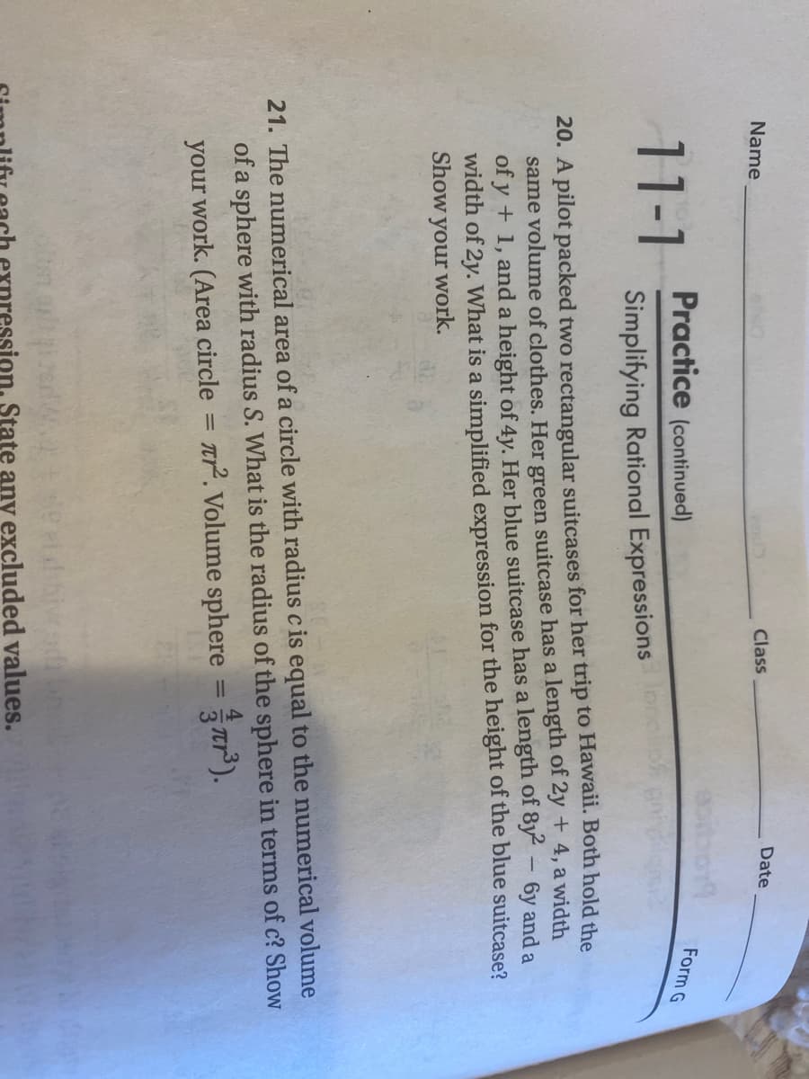 Name
Class
Date
Practice (continued)
Form G
11-1
Simplifying Rational Expressions
20. A pilot packed two rectangular suitcases for her trip to Hawaii. Both hold the
same volume of clothes. Her green suitcase has a length of 2y + 4, a width
of y + 1, and a height of 4y. Her blue suitcase has a length of 8y – 6y and a
width of 2y. What is a simplified expression for the height of the blue suitcase?
Show your work.
21. The numerical area of a circle with radius c is equal to the numerical volume
of a sphere with radius S. What is the radius of the sphere in terms of c? Show
ar. Volume sphere =tr").
%3D
%3D
your work. (Area circle
hivced
pression, State any excluded values.
