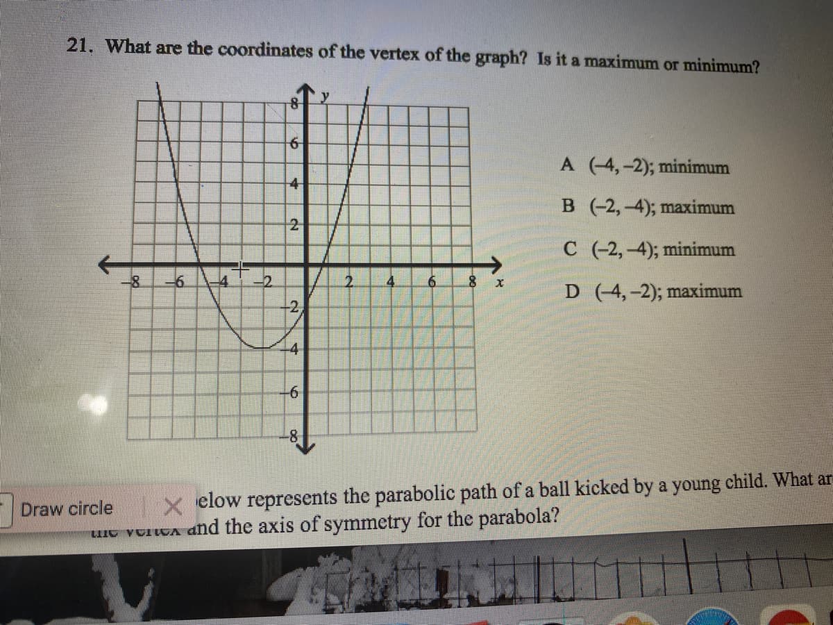 21. What are the coordinates of the vertex of the graph? Is it a maximum or minimum?
A (-4,-2); minimum
4
B (-2,-4); maximum
21
C (-2,-4); minimum
-6.
-2.
2.
4.
6.
D (-4,-2); maximum
-2,
-4
-61
-81
Draw circle
X elow represents the parabolic path of a ball kicked by a young child. What ar
e vorWA dnd the axis of symmetry for the parabola?
