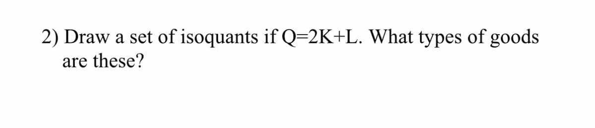 2) Draw a set of isoquants if Q=2K+L. What types of goods
are these?