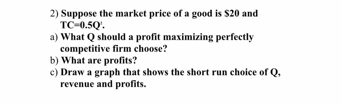 2) Suppose the market price of a good is $20 and
TC=0.5Q¹.
a) What should a profit maximizing perfectly
competitive firm choose?
b) What are profits?
c) Draw a graph that shows the short run choice of Q,
revenue and profits.