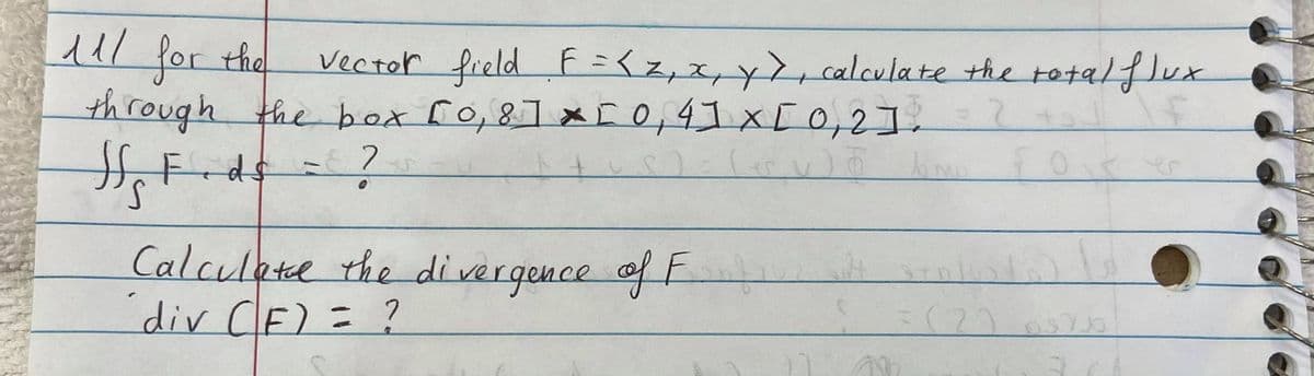 ul r the
for
vector field F=<z,x,y>, calculate the totalflux
through the box ro,8] x [0,4]x[0,2].
Calculetee the divergence of F
div CF)
= ?
(2)
