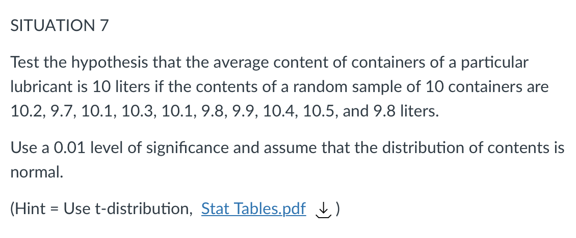 SITUATION 7
Test the hypothesis that the average content of containers of a particular
lubricant is 10 liters if the contents of a random sample of 10 containers are
10.2, 9.7, 10.1, 10.3, 10.1, 9.8, 9.9, 10.4, 10.5, and 9.8 liters.
Use a 0.01 level of significance and assume that the distribution of contents is
normal.
(Hint = Use t-distribution, Stat Tables.pdf )
