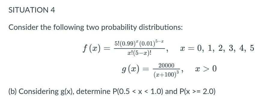 SITUATION 4
Consider the following two probability distributions:
f (x)
5!(0.99)* (0.01)*-
æ!(5-x)!
х %3D 0, 1, 2, 3, 4, 5
20000
g (x) =
x > 0
(x+100)*
(b) Considering g(x), determine P(0.5 < x < 1.0) and P(x >= 2.0)
