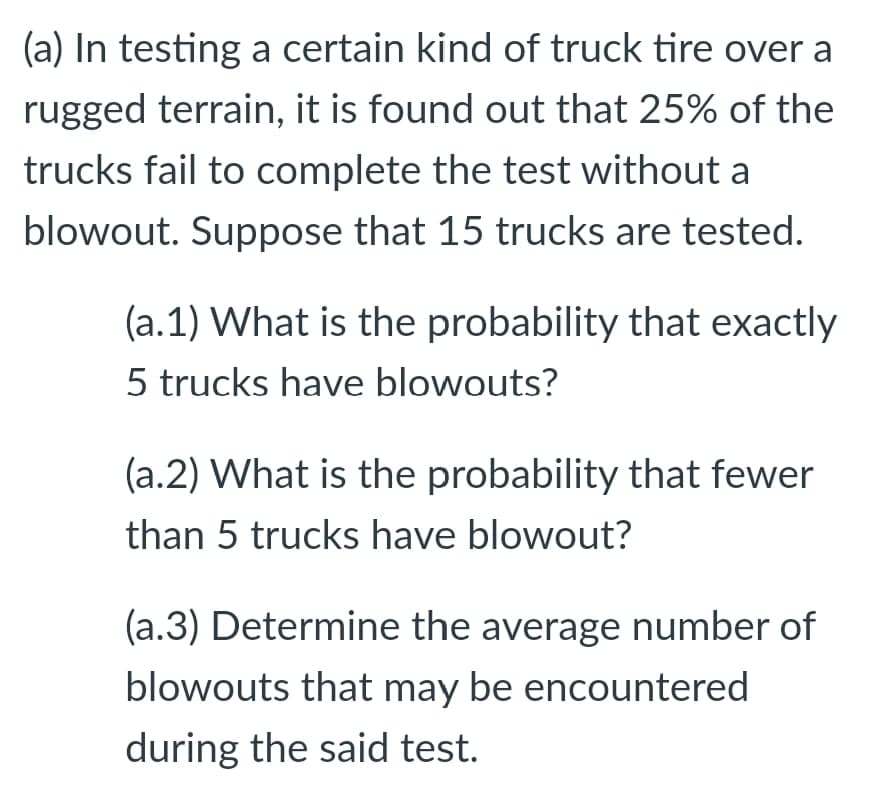 (a) In testing a certain kind of truck tire over a
rugged terrain, it is found out that 25% of the
trucks fail to complete the test without a
blowout. Suppose that 15 trucks are tested.
(a.1) What is the probability that exactly
5 trucks have blowouts?
(a.2) What is the probability that fewer
than 5 trucks have blowout?
(a.3) Determine the average number of
blowouts that may be encountered
during the said test.
