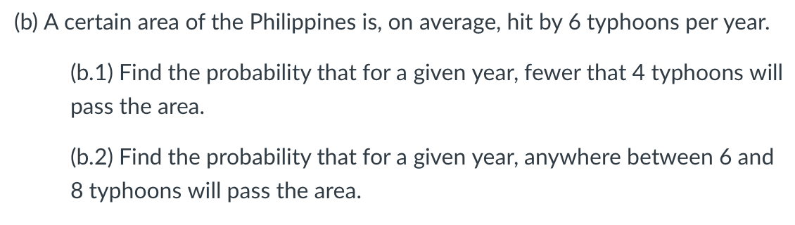 (b) A certain area of the Philippines is, on average, hit by 6 typhoons per year.
(b.1) Find the probability that for a given year, fewer that 4 typhoons will
pass the area.
(b.2) Find the probability that for a given year, anywhere between 6 and
8 typhoons will pass the area.
