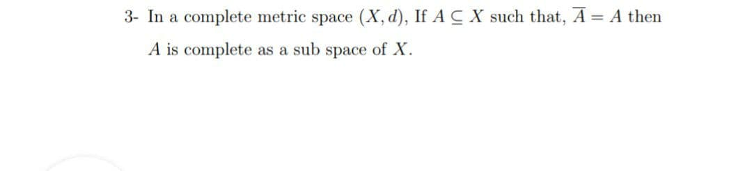 3- In a complete metric space (X, d), If A CX such that, A = A then
A is complete as a sub space of X.
