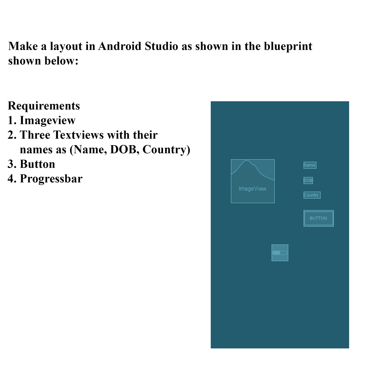 Make a layout in Android Studio as shown in the blueprint
shown below:
Requirements
1. Imageview
2. Three Textviews with their
names as (Name, DOB, Country)
3. Button
Name
4. Progressbar
DOB
ImageView
Country
BUTTON
