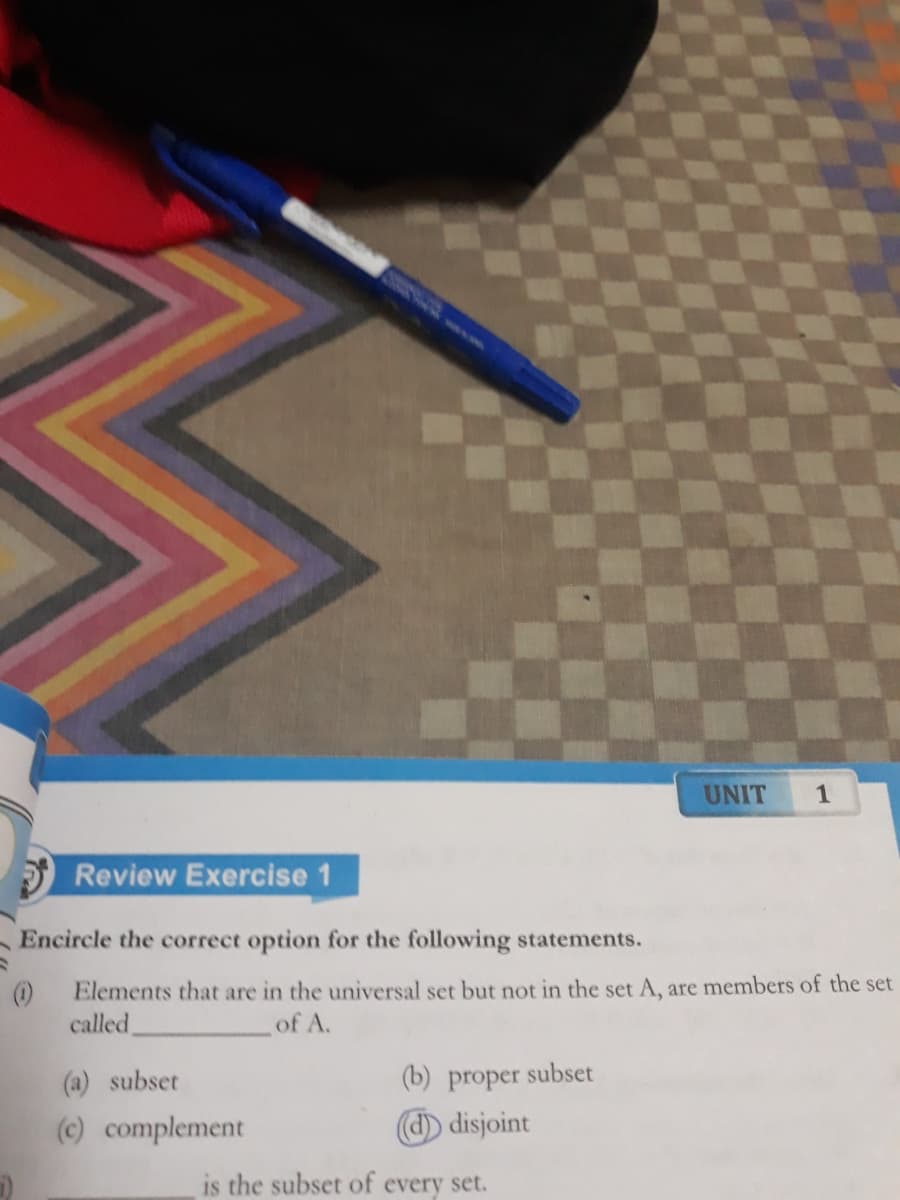 UNIT
1
Review Exercise
Encircle the correct option for the following statements.
()
Elements that are in the universal set but not in the set A, are members of the set
called,
of A.
(a) subset
(b) proper subset
(c) complement
d) disjoint
is the subset of every set.

